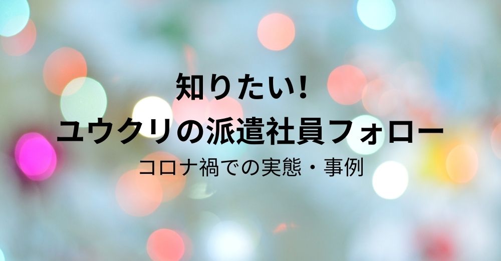 【長期派遣】知りたい！ ユウクリの派遣社員フォロー（コロナ禍での実態・事例）