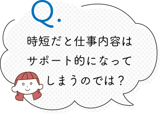 時短だと仕事内容は サポート的になって 　しまうのでは？