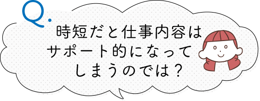 時短だと仕事内容は サポート的になってしまうのでは？