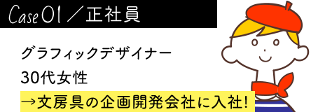 case01／正社員 グラフィックデザイナー 30代女性 →文房具の企画開発会社に入社!