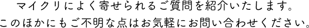 マイクリによく寄せられるご質問を紹介いたします。 このほかにもご不明な点はお気軽にお問い合わせください。