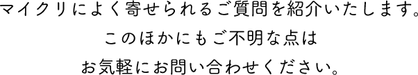 マイクリによく寄せられるご質問を紹介いたします。 このほかにもご不明な点はお気軽にお問い合わせください。