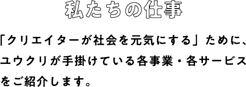 私たちの仕事：「クリエイターが社会を元気にする」ために、ユウクリが手掛けている各事業・各サービスをご紹介します。